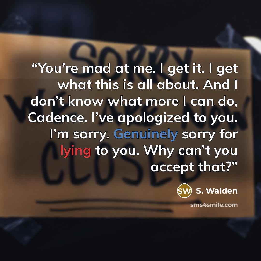 “You’re mad at me. I get it. I get what this is all about. And I don’t know what more I can do, Cadence. I’ve apologized to you. I’m sorry. Genuinely sorry for lying to you. Why can’t you accept that?” quote by S. Walden
