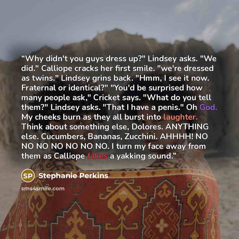 “Why didn't you guys dress up?" Lindsey asks. "We did." Calliope cracks her first smile. "we're dressed as twins." Lindsey grins back. "Hmm, I see it now. Fraternal or identical?" "You'd be surprised how many people ask," Cricket says. "What do you tell them?" Lindsey asks. "That I have a penis."…” quote by Stephanie Perkins