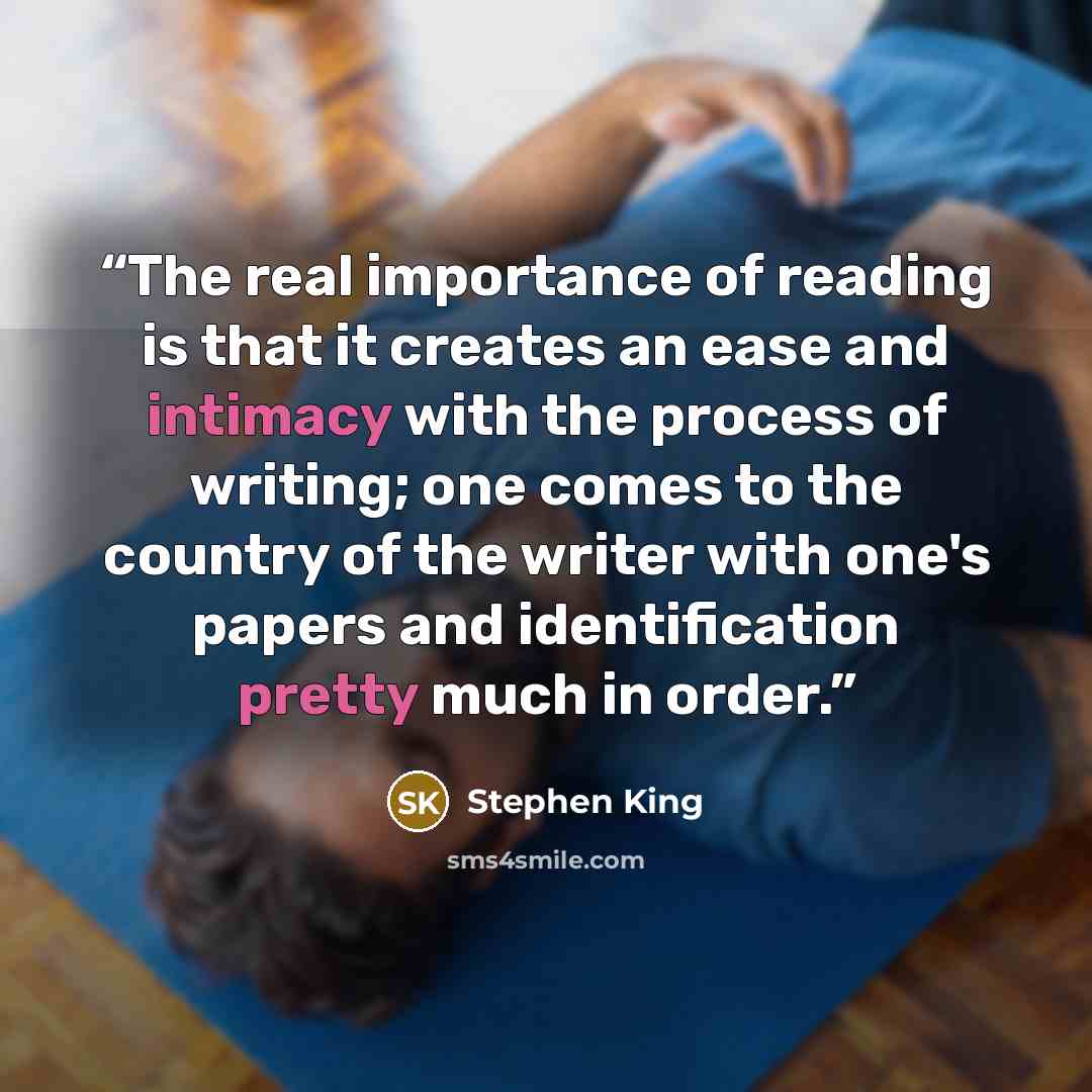 “The real importance of reading is that it creates an ease and intimacy with the process of writing; one comes to the country of the writer with one's papers and identification pretty much in order.” quote by Stephen King