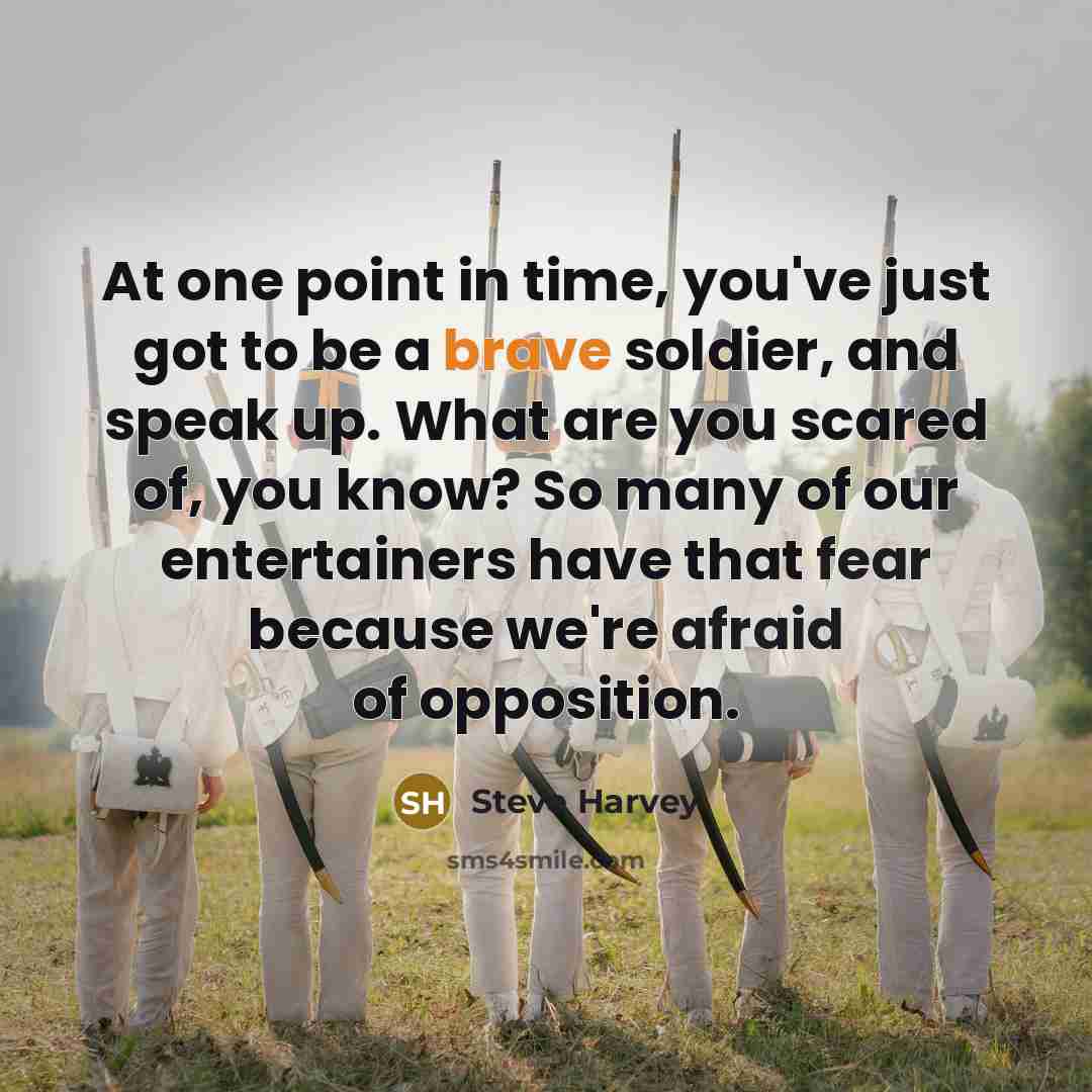 “At one point in time, you've just got to be a brave soldier, and speak up. What are you scared of, you know? So many of our entertainers have that fear because we're afraid of opposition.” quote by Steve Harvey