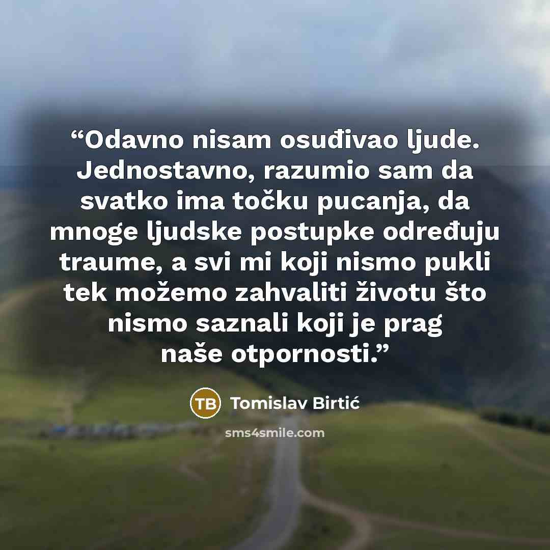 “Odavno nisam osuđivao ljude. Jednostavno, razumio sam da svatko ima točku pucanja, da mnoge ljudske postupke određuju traume, a svi mi koji nismo pukli tek možemo zahvaliti životu što nismo saznali koji je prag naše otpornosti.” quote by Tomislav Birtić
