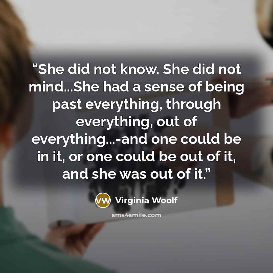 “She did not know. She did not mind...She had a sense of being past everything, through everything, out of everything...-and one could be in it, or one could be out of it, and she was out of it.” quote by Virginia Woolf