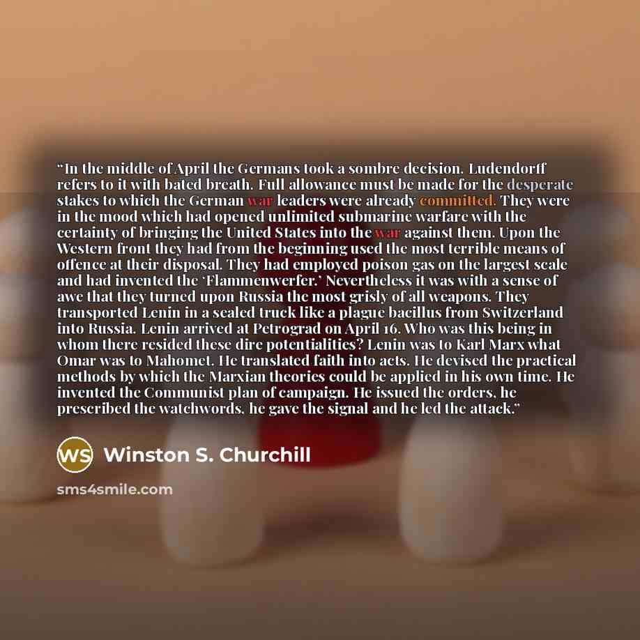 “In the middle of April the Germans took a sombre decision. Ludendorff refers to it with bated breath. Full allowance must be made for the desperate stakes to which the German war leaders were already committed. They were in the mood which had opened unlimited submarine warfare with the certainty…” quote by Winston S. Churchill