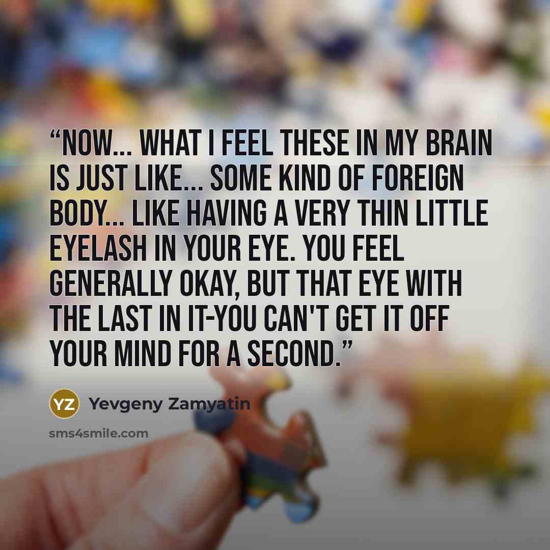 “Now... what I feel these in my brain is just like... some kind of foreign body... like having a very thin little eyelash in your eye. You feel generally okay, but that eye with the last in it-you can't get it off your mind for a second.” quote by Yevgeny Zamyatin
