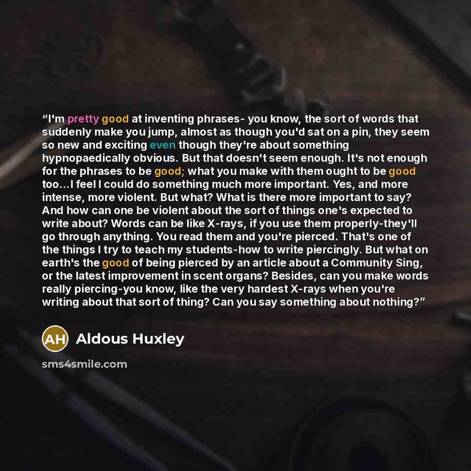 “I'm pretty good at inventing phrases- you know, the sort of words that suddenly make you jump, almost as though you'd sat on a pin, they seem so new and exciting even though they're about something hypnopaedically obvious. But that doesn't seem enough. It's not enough for the phrases to be good…” quote by Aldous Huxley
