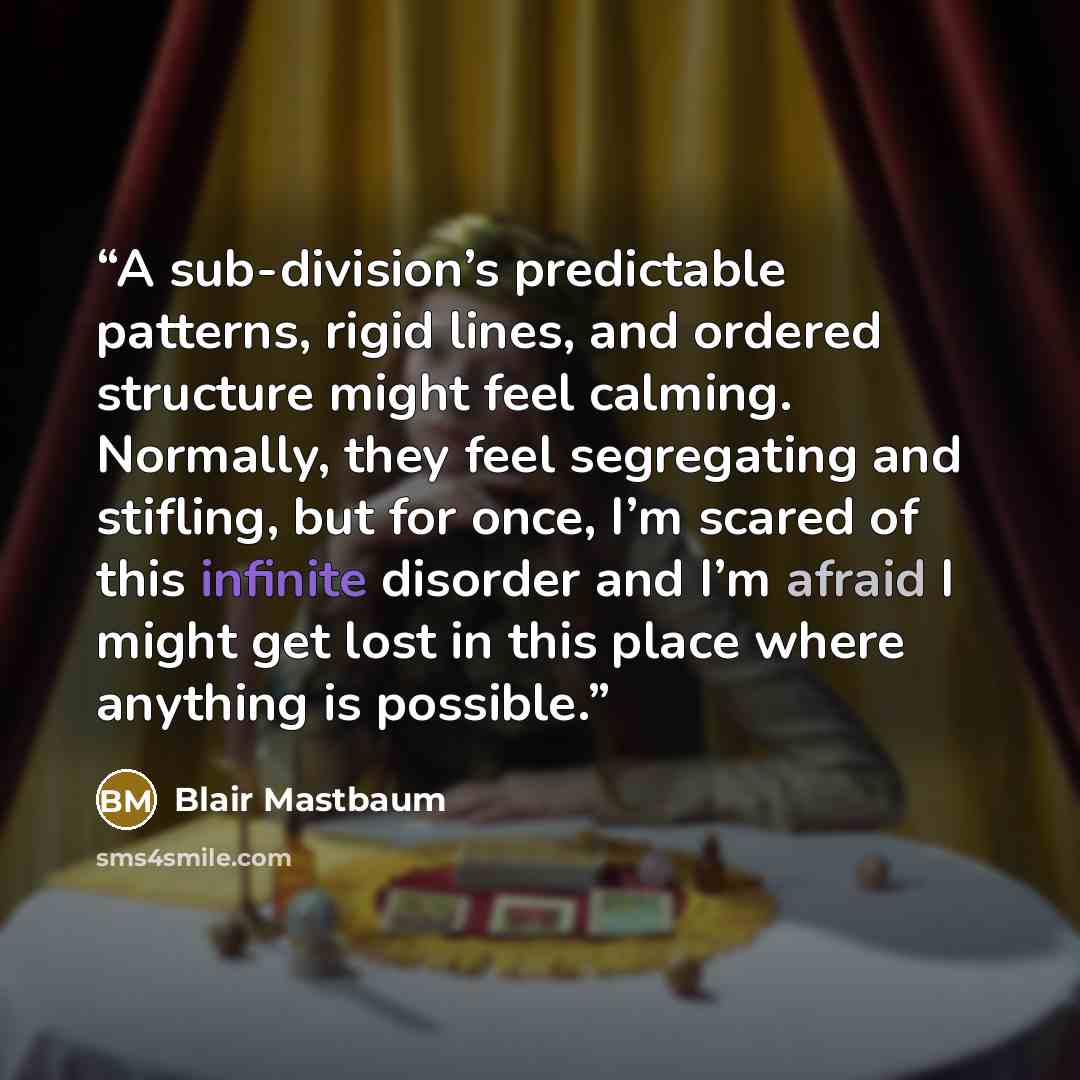 “A sub-division’s predictable patterns, rigid lines, and ordered structure might feel calming. Normally, they feel segregating and stifling, but for once, I’m scared of this infinite disorder and I’m afraid I might get lost in this place where anything is possible.” quote by Blair Mastbaum