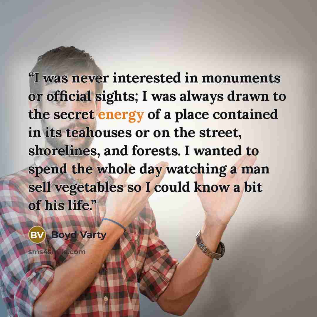 “I was never interested in monuments or official sights; I was always drawn to the secret energy of a place contained in its teahouses or on the street, shorelines, and forests. I wanted to spend the whole day watching a man sell vegetables so I could know a bit of his life.” quote by Boyd Varty