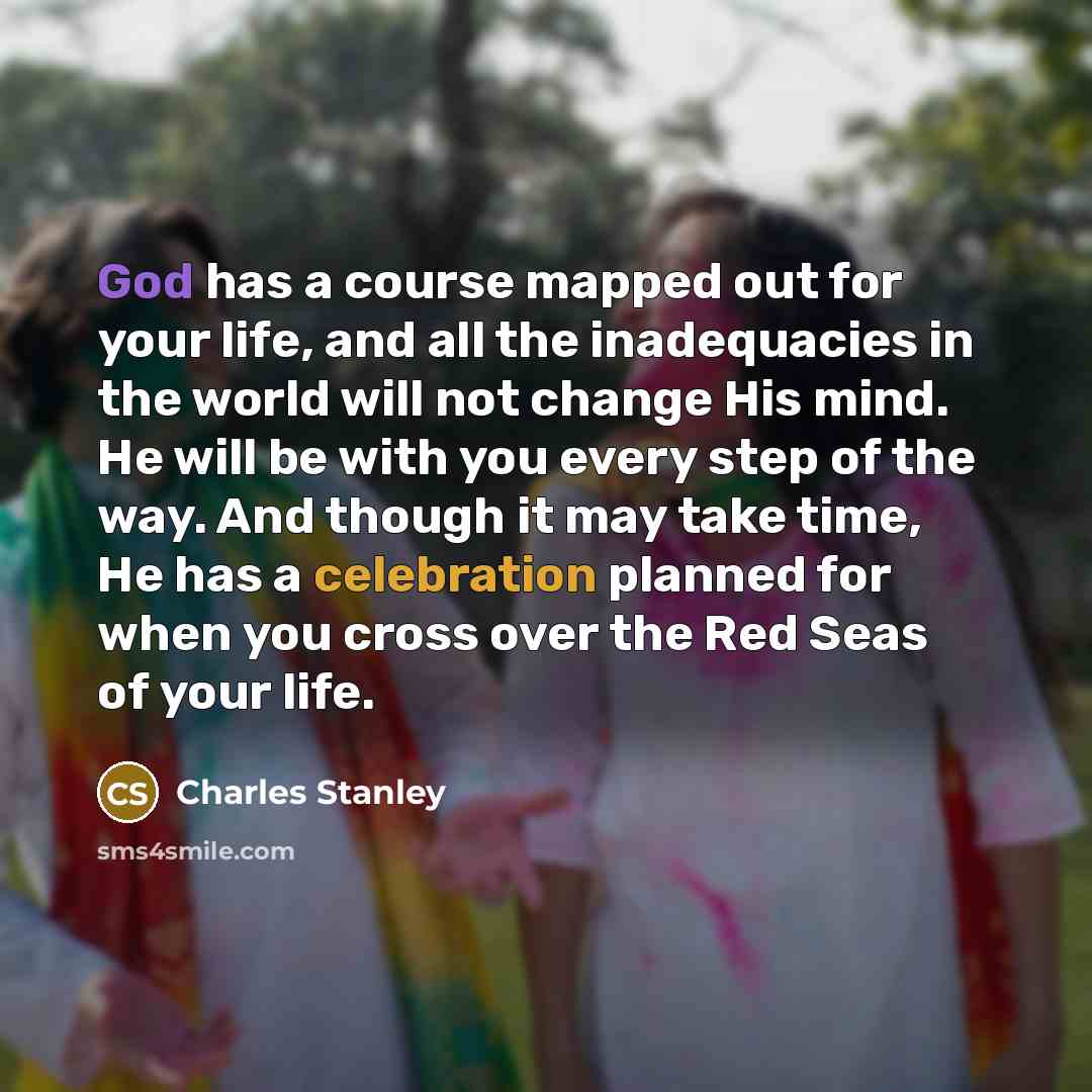 “God has a course mapped out for your life, and all the inadequacies in the world will not change His mind. He will be with you every step of the way. And though it may take time, He has a celebration planned for when you cross over the Red Seas of your life.” quote by Charles Stanley