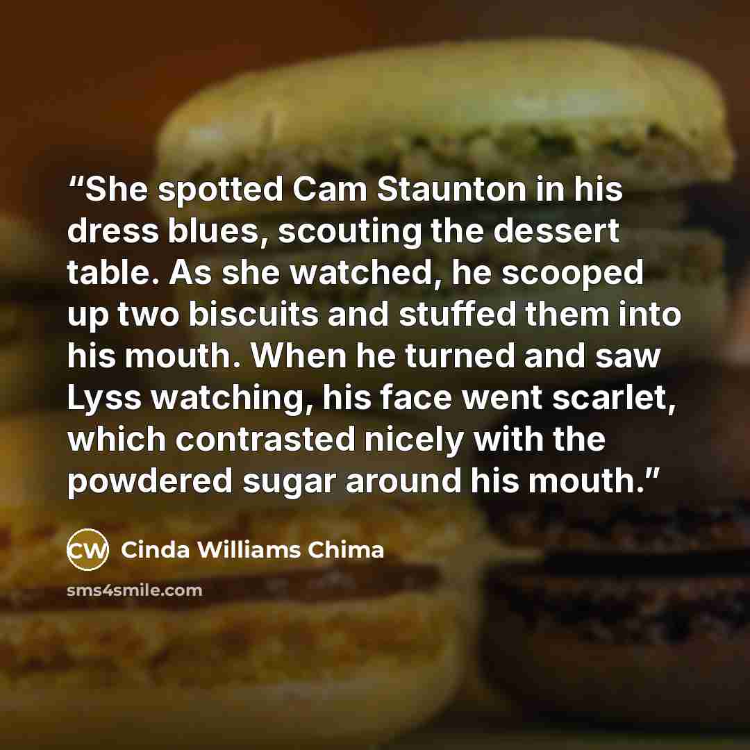 “She spotted Cam Staunton in his dress blues, scouting the dessert table. As she watched, he scooped up two biscuits and stuffed them into his mouth. When he turned and saw Lyss watching, his face went scarlet, which contrasted nicely with the powdered sugar around his mouth.” quote by Cinda Williams Chima