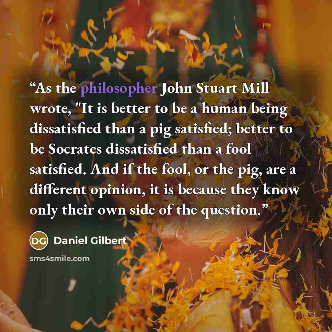 “As the philosopher John Stuart Mill wrote, "It is better to be a human being dissatisfied than a pig satisfied; better to be Socrates dissatisfied than a fool satisfied. And if the fool, or the pig, are a different opinion, it is because they know only their own side of the question.” quote by Daniel Gilbert