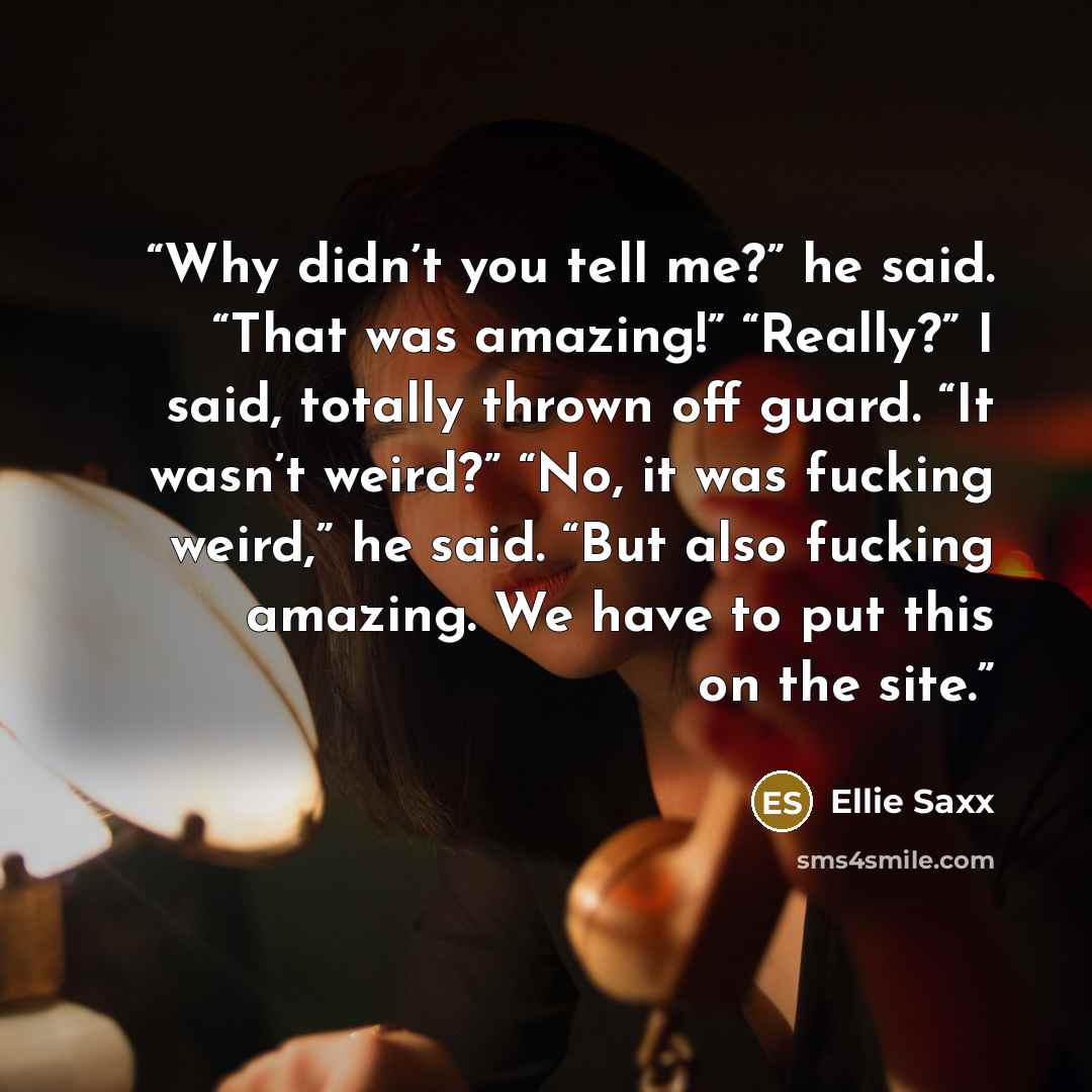 “Why didn’t you tell me?” he said. “That was amazing!” “Really?” I said, totally thrown off guard. “It wasn’t weird?” “No, it was fucking weird,” he said. “But also fucking amazing. We have to put this on the site.” quote by Ellie Saxx