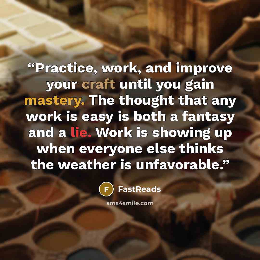 “Practice, work, and improve your craft until you gain mastery. The thought that any work is easy is both a fantasy and a lie. Work is showing up when everyone else thinks the weather is unfavorable.” quote by FastReads