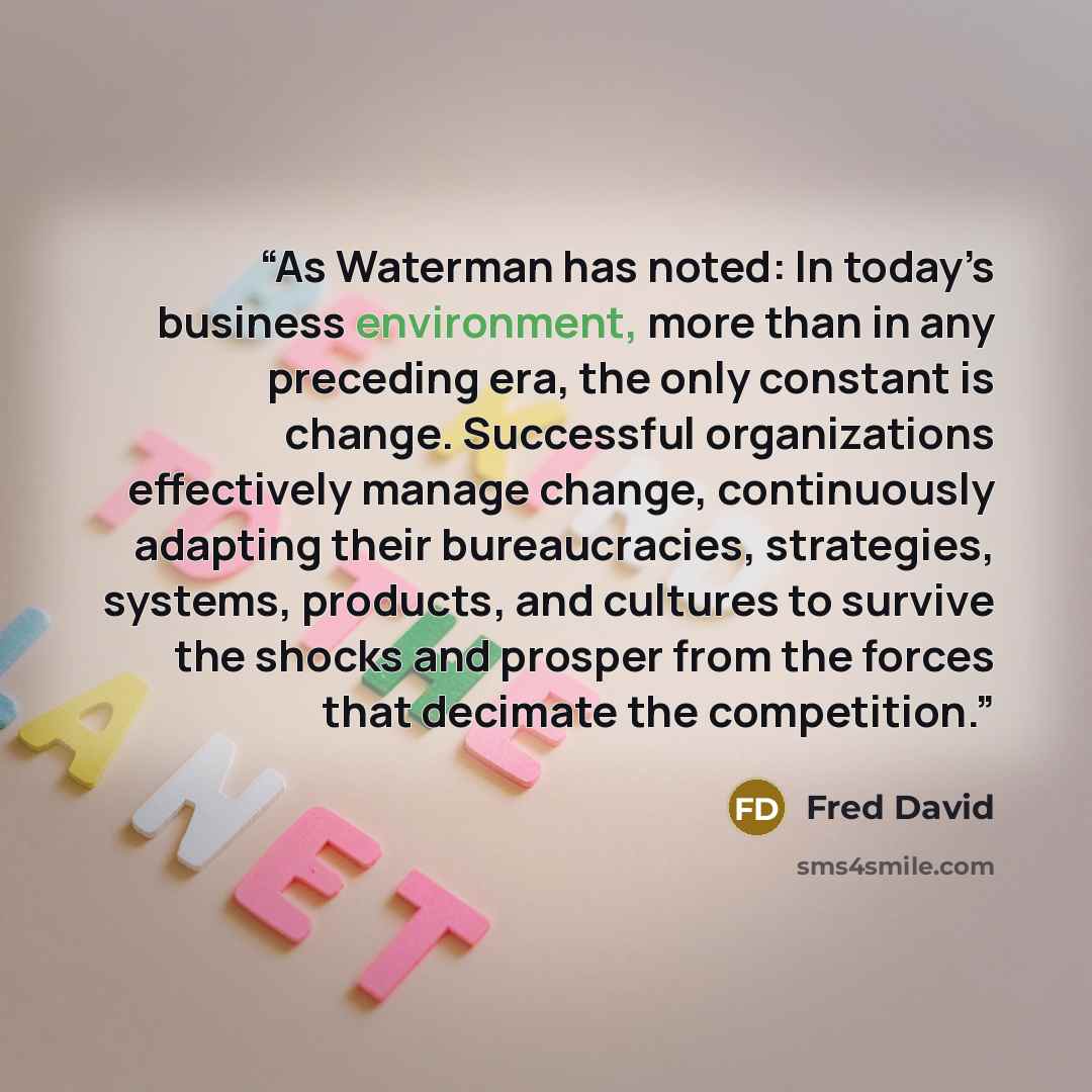 “As Waterman has noted: In today’s business environment, more than in any preceding era, the only constant is change. Successful organizations effectively manage change, continuously adapting their bureaucracies, strategies, systems, products, and cultures to survive the shocks and prosper from the…” quote by Fred David