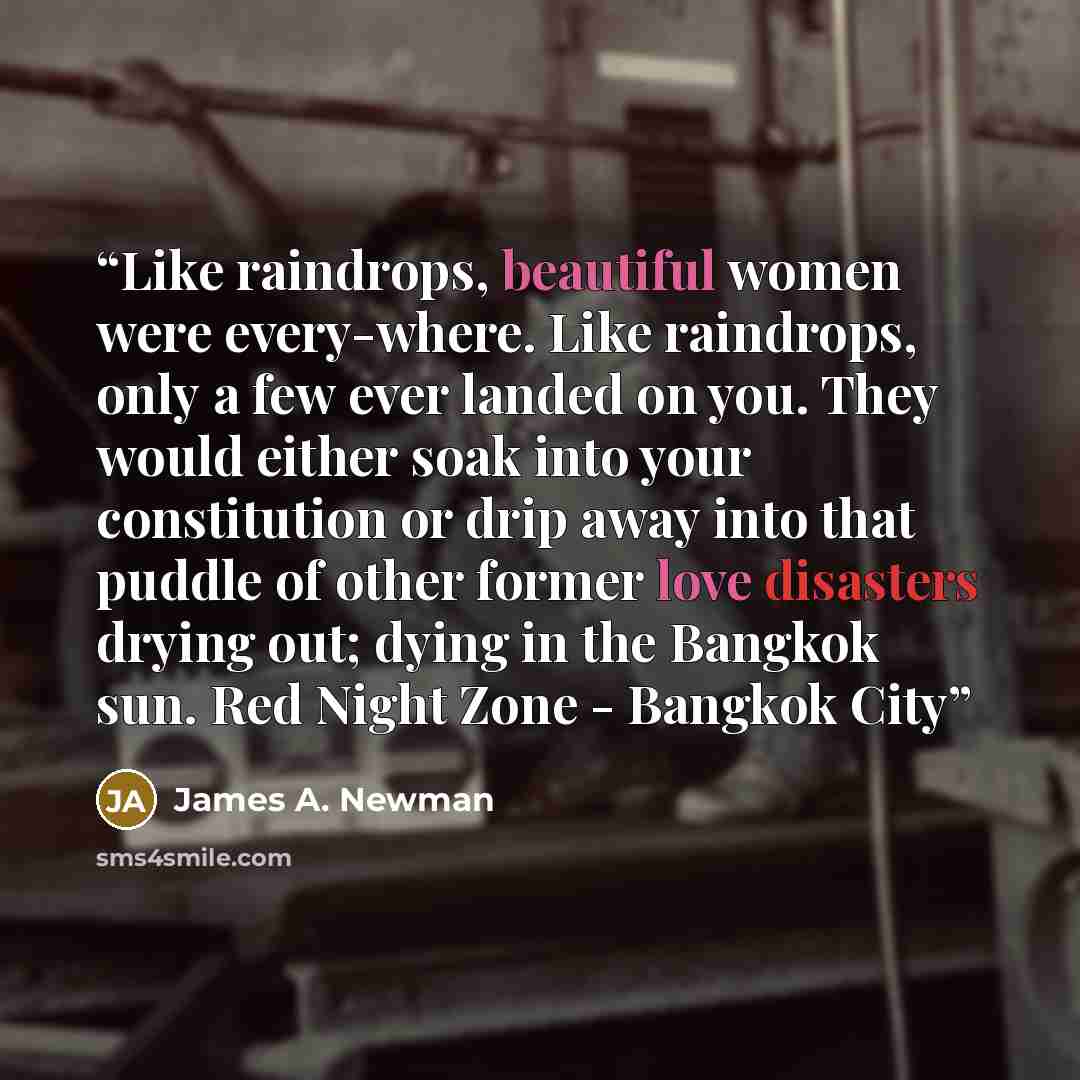 “Like raindrops, beautiful women were every-where. Like raindrops, only a few ever landed on you. They would either soak into your constitution or drip away into that puddle of other former love disasters drying out; dying in the Bangkok sun. Red Night Zone - Bangkok City” quote by James A. Newman