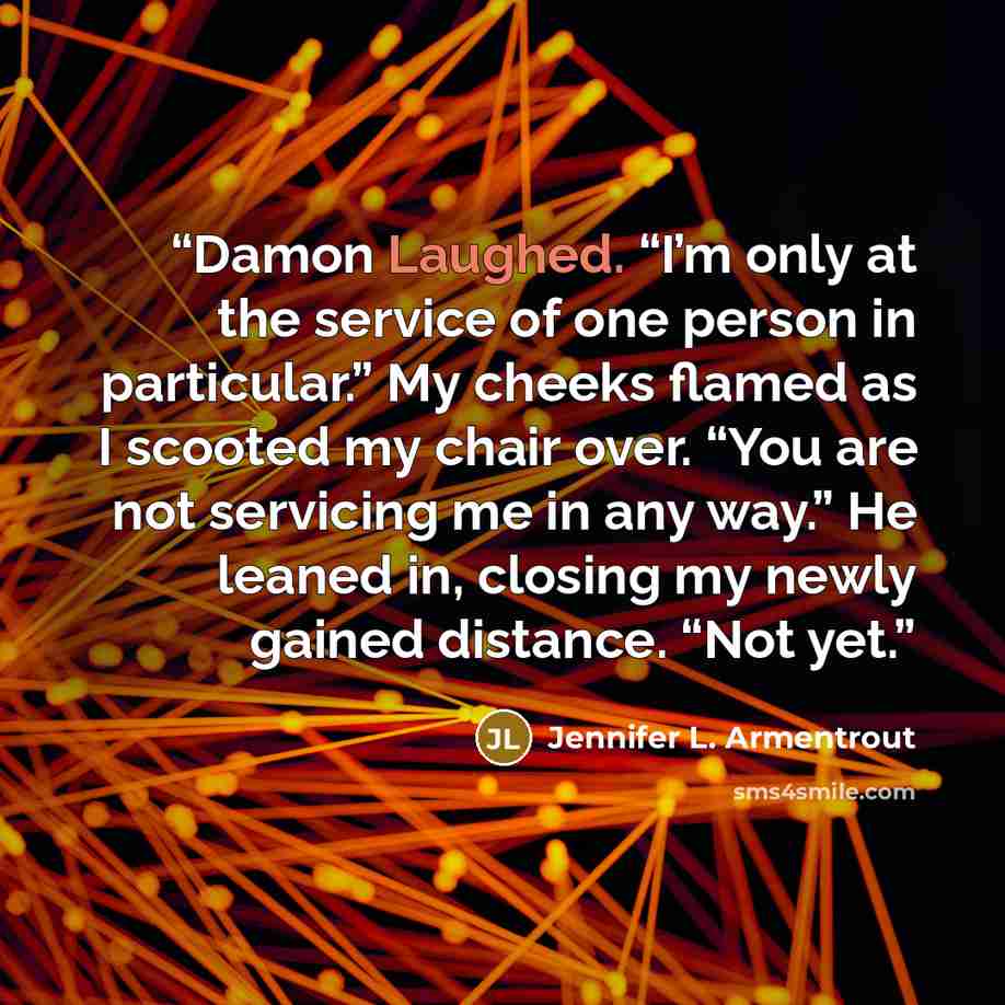 “Damon Laughed. “I’m only at the service of one person in particular.” My cheeks flamed as I scooted my chair over. “You are not servicing me in any way.” He leaned in, closing my newly gained distance. “Not yet.” quote by Jennifer L. Armentrout