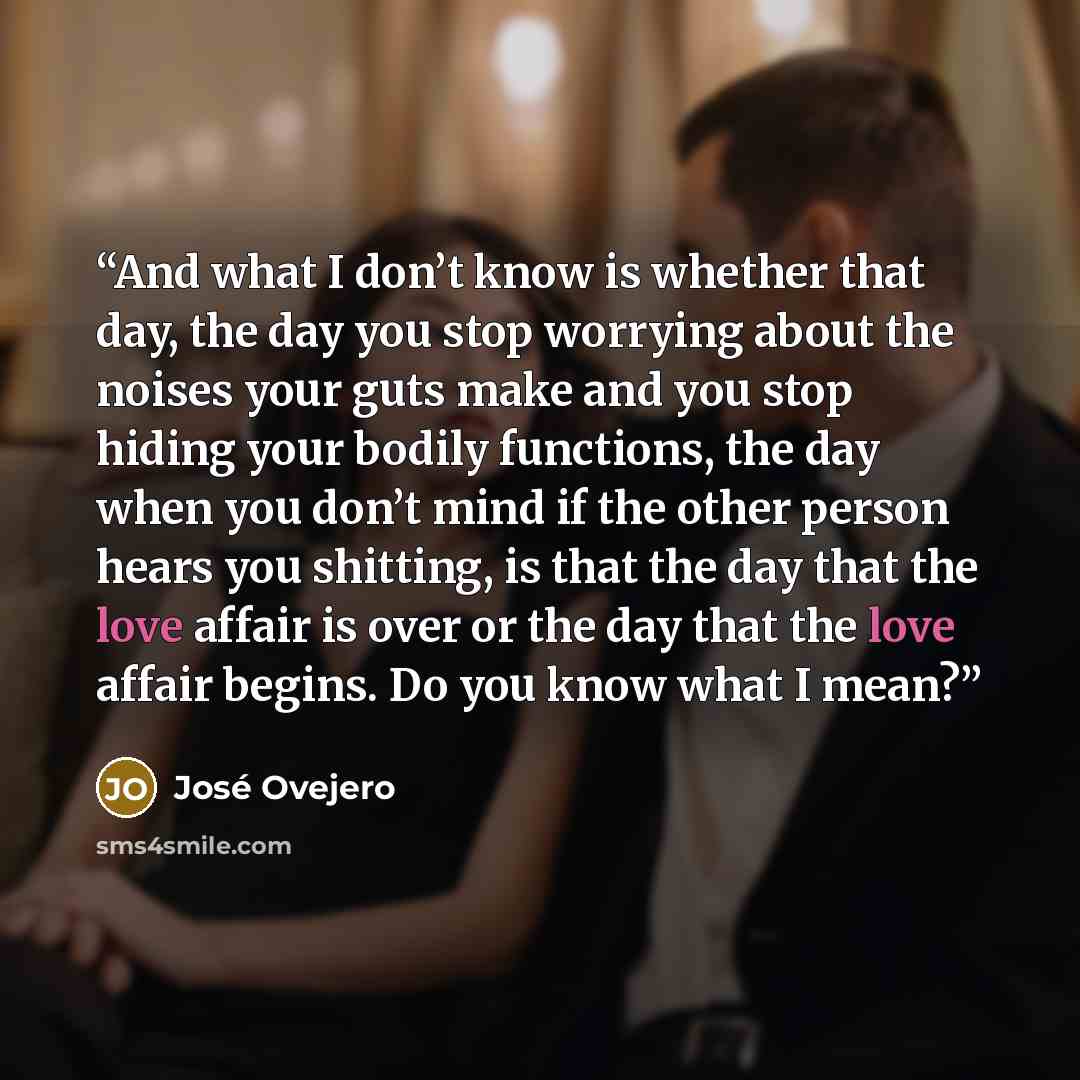 “And what I don’t know is whether that day, the day you stop worrying about the noises your guts make and you stop hiding your bodily functions, the day when you don’t mind if the other person hears you shitting, is that the day that the love affair is over or the day that the love affair begins…” quote by José Ovejero