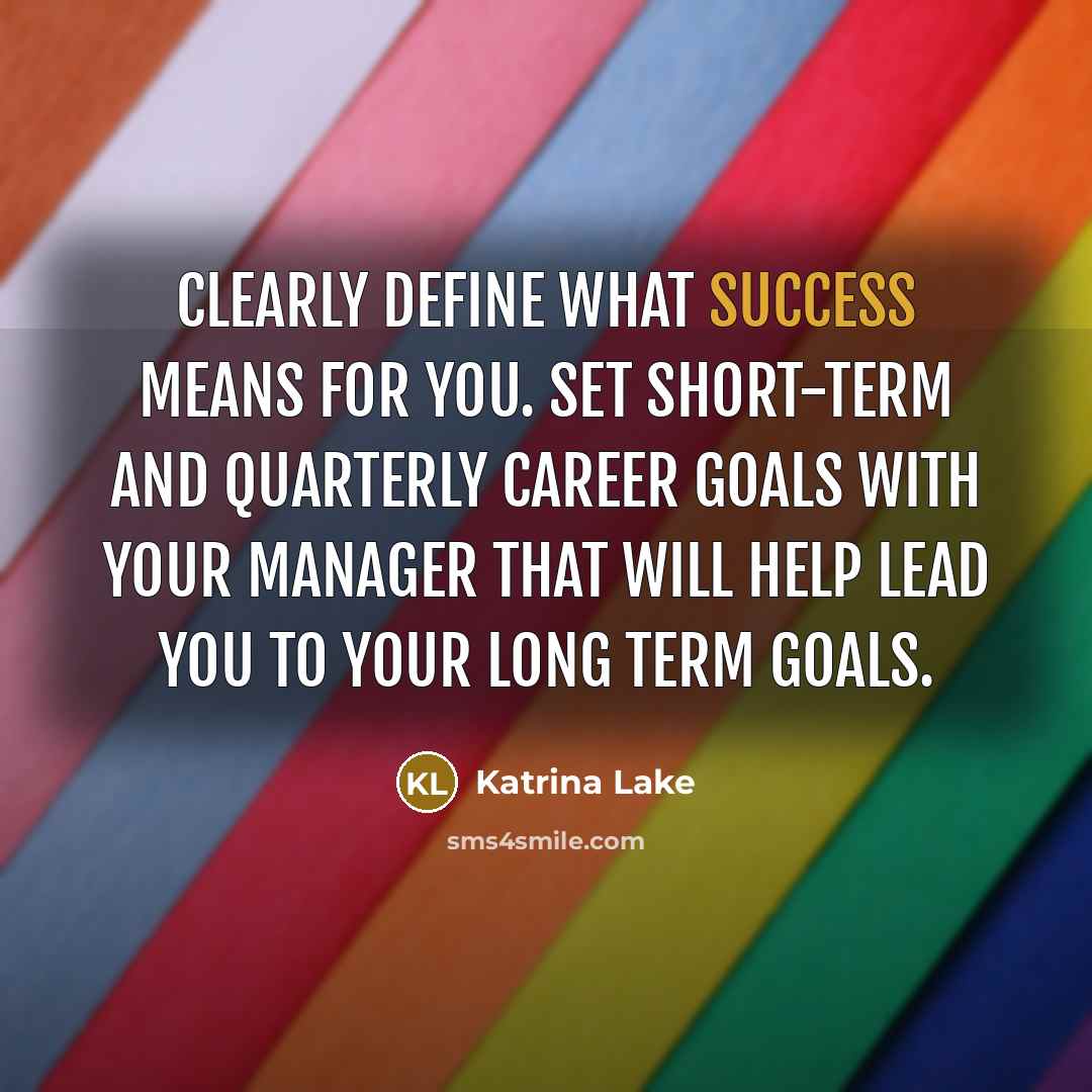 “Clearly define what success means for you. Set short-term and quarterly career goals with your manager that will help lead you to your long term goals.” quote by Katrina Lake