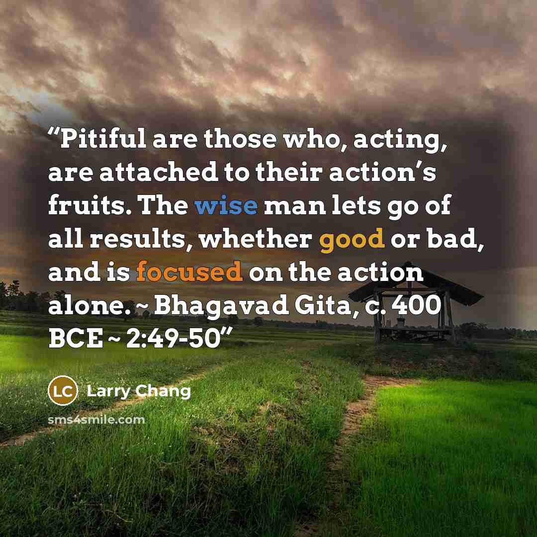 “Pitiful are those who, acting, are attached to their action’s fruits. The wise man lets go of all results, whether good or bad, and is focused on the action alone. ~ Bhagavad Gita, c. 400 BCE ~ 2:49-50” quote by Larry Chang