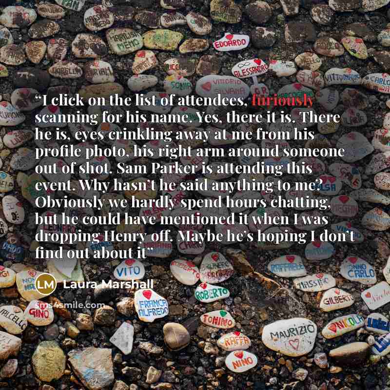 “I click on the list of attendees, furiously scanning for his name. Yes, there it is. There he is, eyes crinkling away at me from his profile photo, his right arm around someone out of shot. Sam Parker is attending this event. Why hasn’t he said anything to me? Obviously we hardly spend hours…” quote by Laura Marshall