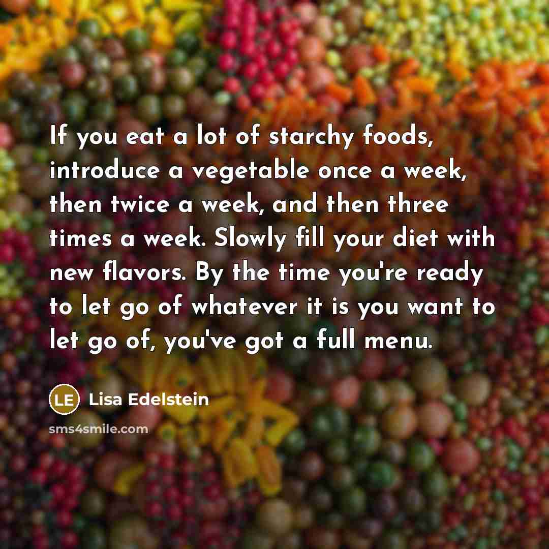 “If you eat a lot of starchy foods, introduce a vegetable once a week, then twice a week, and then three times a week. Slowly fill your diet with new flavors. By the time you're ready to let go of whatever it is you want to let go of, you've got a full menu.” quote by Lisa Edelstein