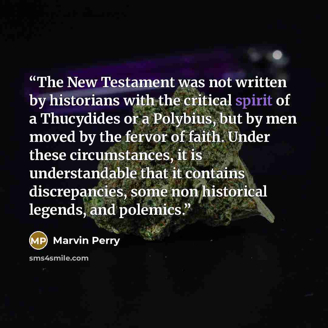 “The New Testament was not written by historians with the critical spirit of a Thucydides or a Polybius, but by men moved by the fervor of faith. Under these circumstances, it is understandable that it contains discrepancies, some non historical legends, and polemics.” quote by Marvin Perry