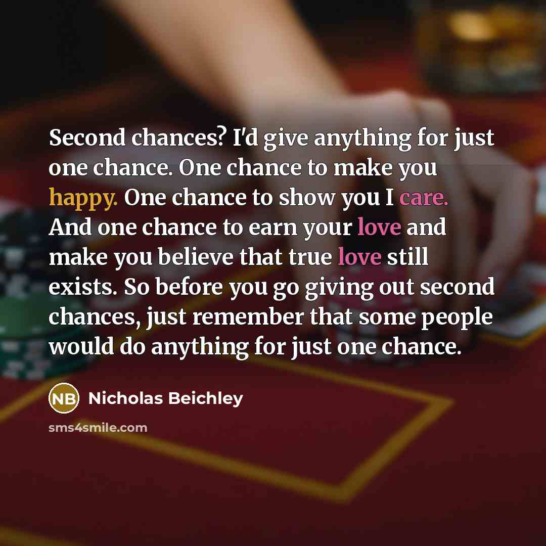 “Second chances? I'd give anything for just one chance. One chance to make you happy. One chance to show you I care. And one chance to earn your love and make you believe that true love still exists. So before you go giving out second chances, just remember that some people would do anything for…” quote by Nicholas Beichley