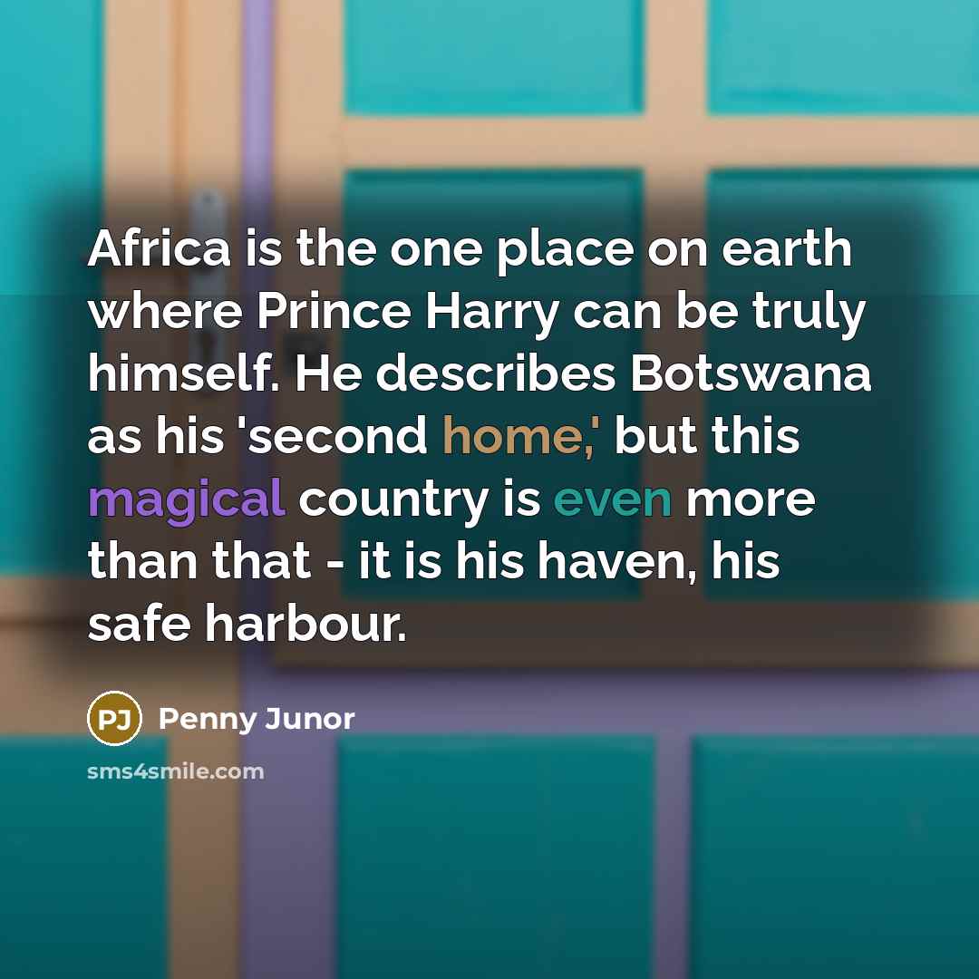 “Africa is the one place on earth where Prince Harry can be truly himself. He describes Botswana as his 'second home,' but this magical country is even more than that - it is his haven, his safe harbour.” quote by Penny Junor