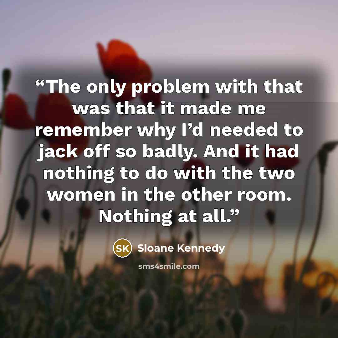 “The only problem with that was that it made me remember why I’d needed to jack off so badly. And it had nothing to do with the two women in the other room. Nothing at all.” quote by Sloane Kennedy