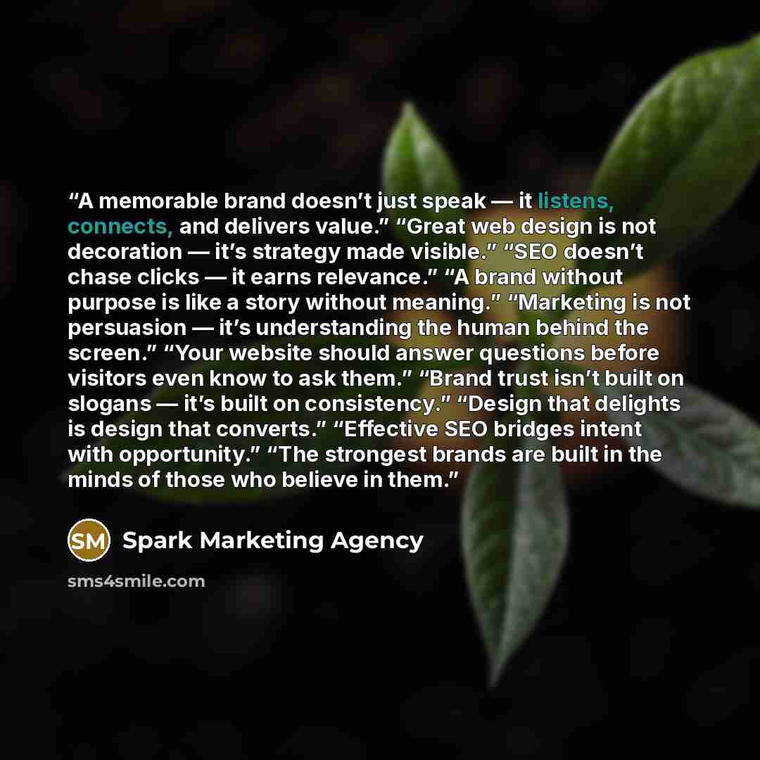 “A memorable brand doesn’t just speak — it listens, connects, and delivers value.” “Great web design is not decoration — it’s strategy made visible.” “SEO doesn’t chase clicks — it earns relevance.” “A brand without purpose is like a story without meaning.” “Marketing is not persuasion — it’s…” quote by Spark Marketing Agency