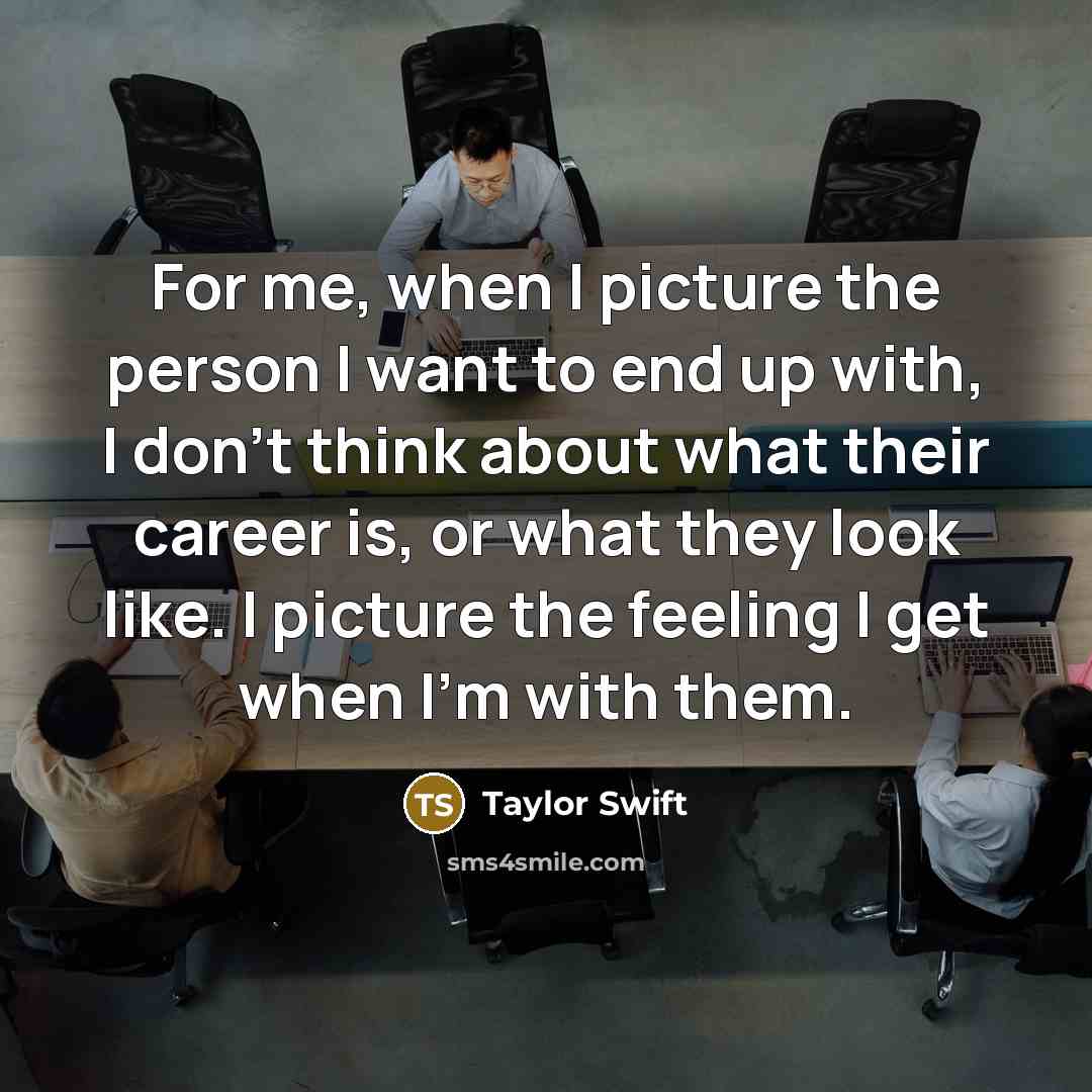 “For me, when I picture the person I want to end up with, I don't think about what their career is, or what they look like. I picture the feeling I get when I'm with them.” quote by Taylor Swift