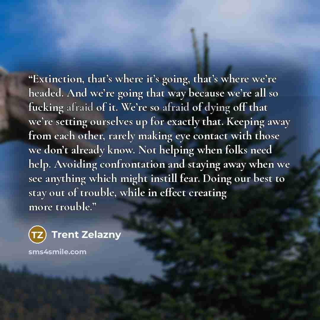 “Extinction, that’s where it’s going, that’s where we’re headed. And we’re going that way because we’re all so fucking afraid of it. We’re so afraid of dying off that we’re setting ourselves up for exactly that. Keeping away from each other, rarely making eye contact with those we don’t already…” quote by Trent Zelazny