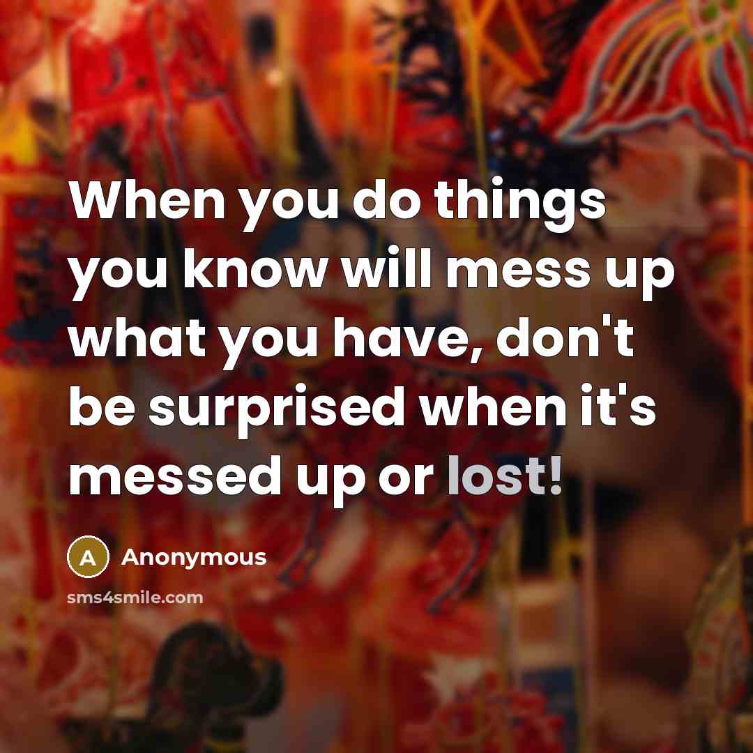 “When you do things you know will mess up what you have, don't be surprised when it's messed up or lost!” quote by Anonymous