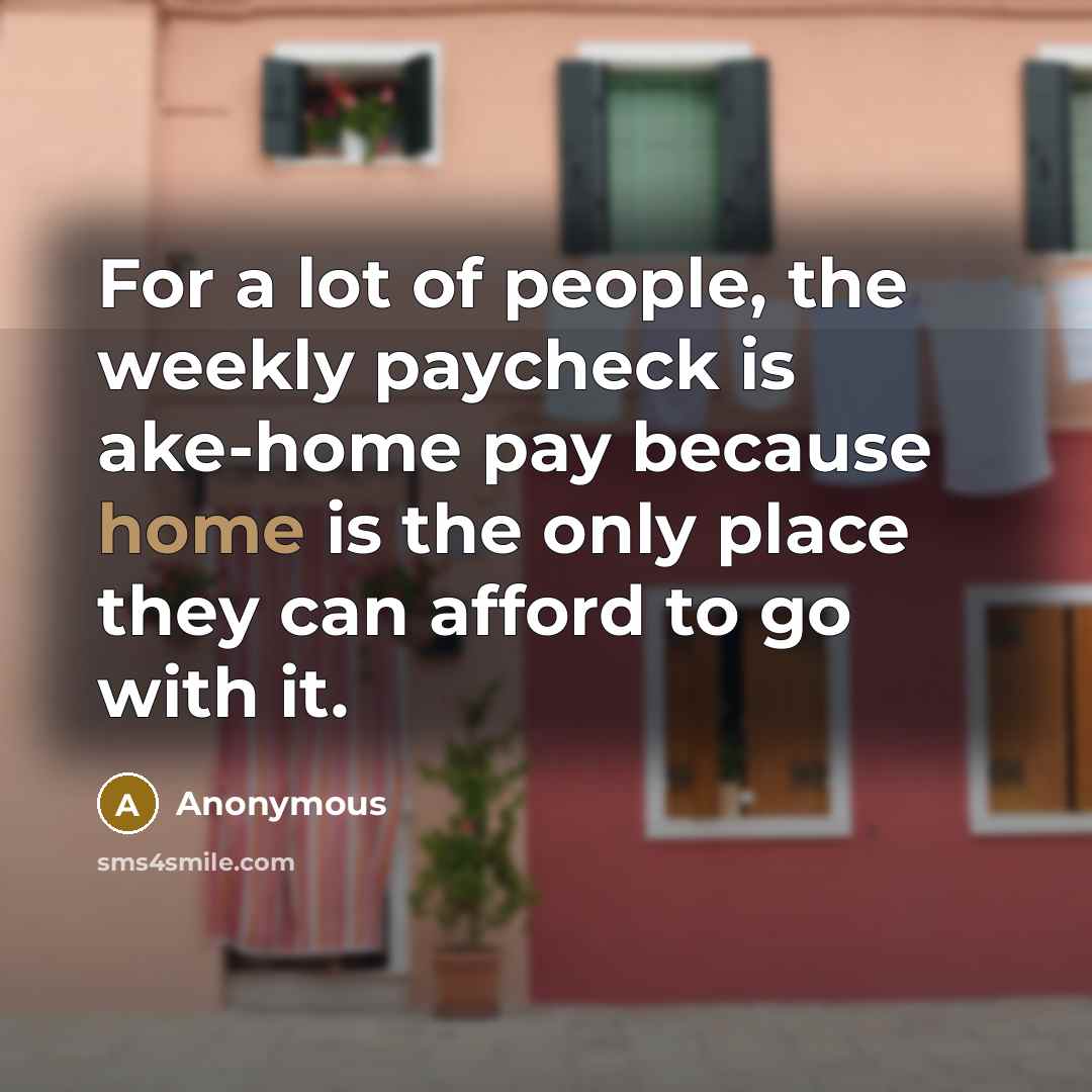 “For a lot of people, the weekly paycheck is ake-home pay because home is the only place they can afford to go with it.” quote by Anonymous