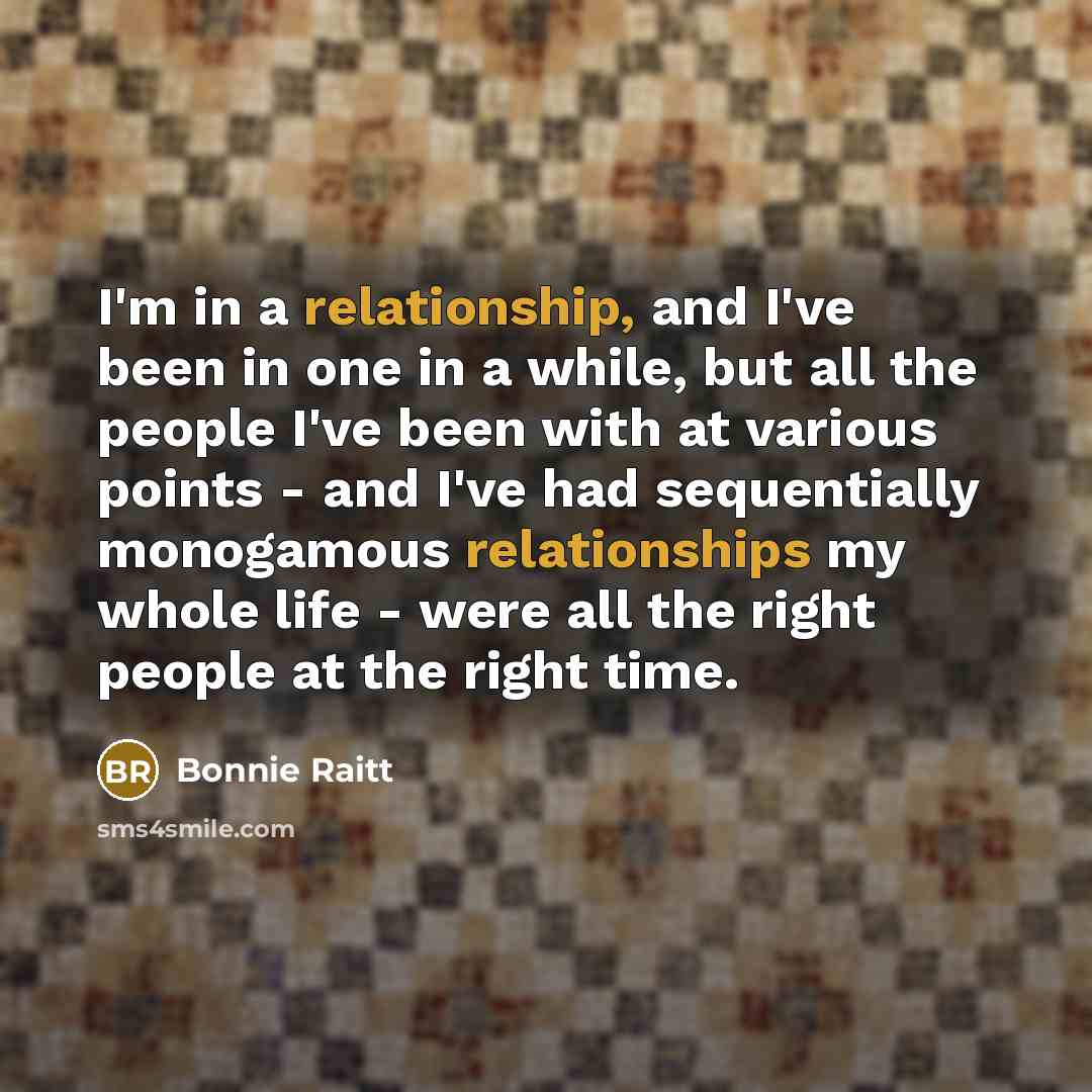 “I'm in a relationship, and I've been in one in a while, but all the people I've been with at various points - and I've had sequentially monogamous relationships my whole life - were all the right people at the right time.” quote by Bonnie Raitt