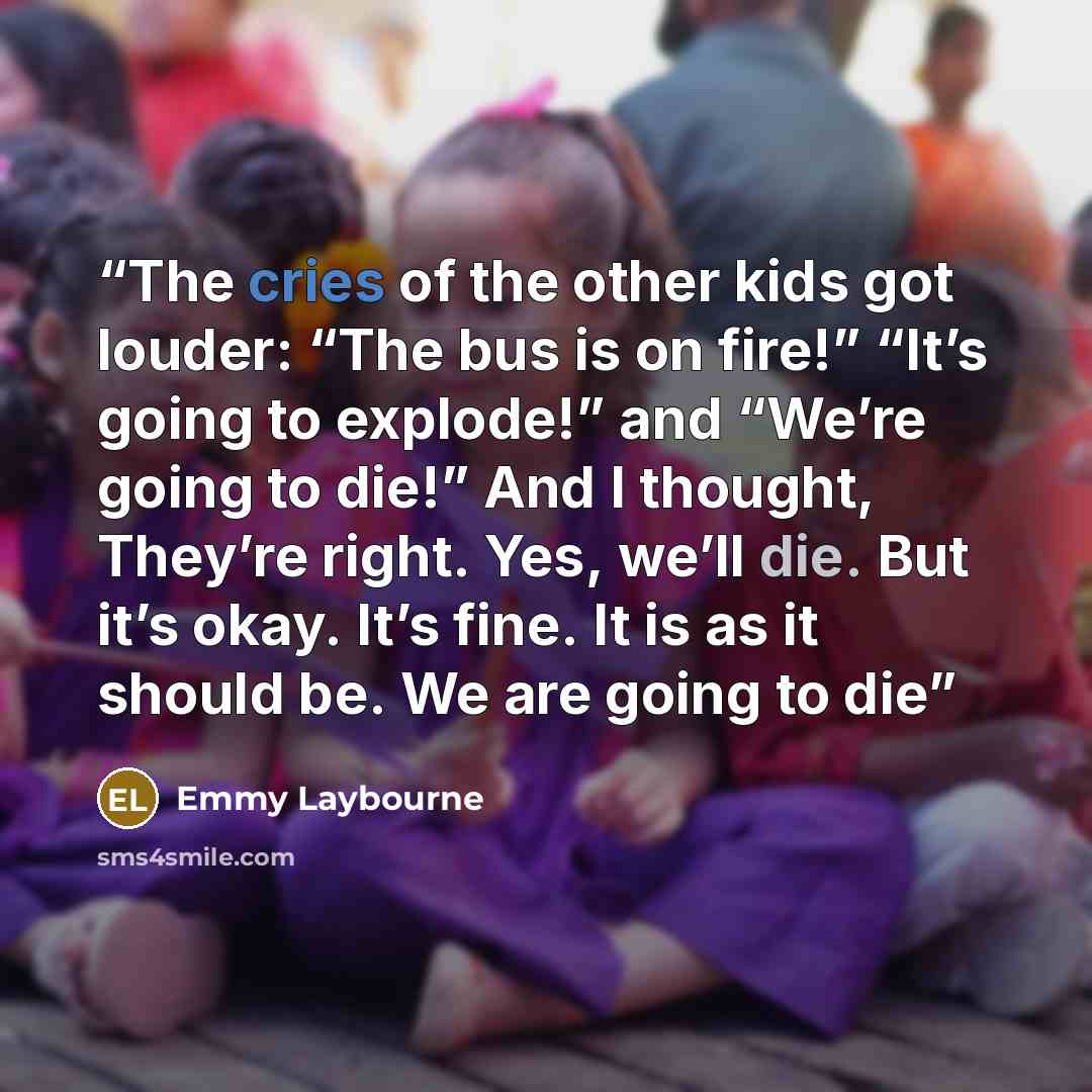 “The cries of the other kids got louder: “The bus is on fire!” “It’s going to explode!” and “We’re going to die!” And I thought, They’re right. Yes, we’ll die. But it’s okay. It’s fine. It is as it should be. We are going to die” quote by Emmy Laybourne