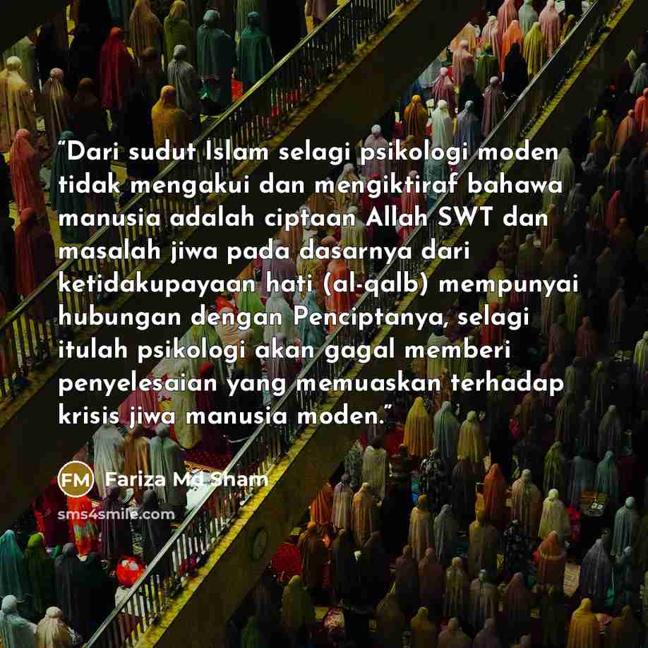 “Dari sudut Islam selagi psikologi moden tidak mengakui dan mengiktiraf bahawa manusia adalah ciptaan Allah SWT dan masalah jiwa pada dasarnya dari ketidakupayaan hati (al-qalb) mempunyai hubungan dengan Penciptanya, selagi itulah psikologi akan gagal memberi penyelesaian yang memuaskan terhadap…” quote by Fariza Md Sham