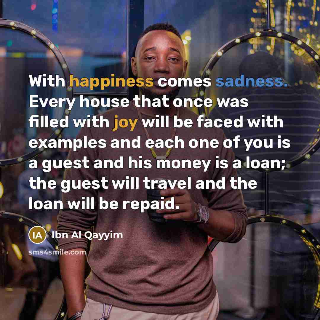 “With happiness comes sadness. Every house that once was filled with joy will be faced with examples and each one of you is a guest and his money is a loan; the guest will travel and the loan will be repaid.” quote by Ibn Al Qayyim