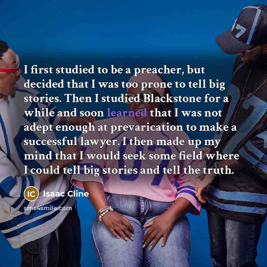 “I first studied to be a preacher, but decided that I was too prone to tell big stories. Then I studied Blackstone for a while and soon learned that I was not adept enough at prevarication to make a successful lawyer. I then made up my mind that I would seek some field where I could tell big…” quote by Isaac Cline