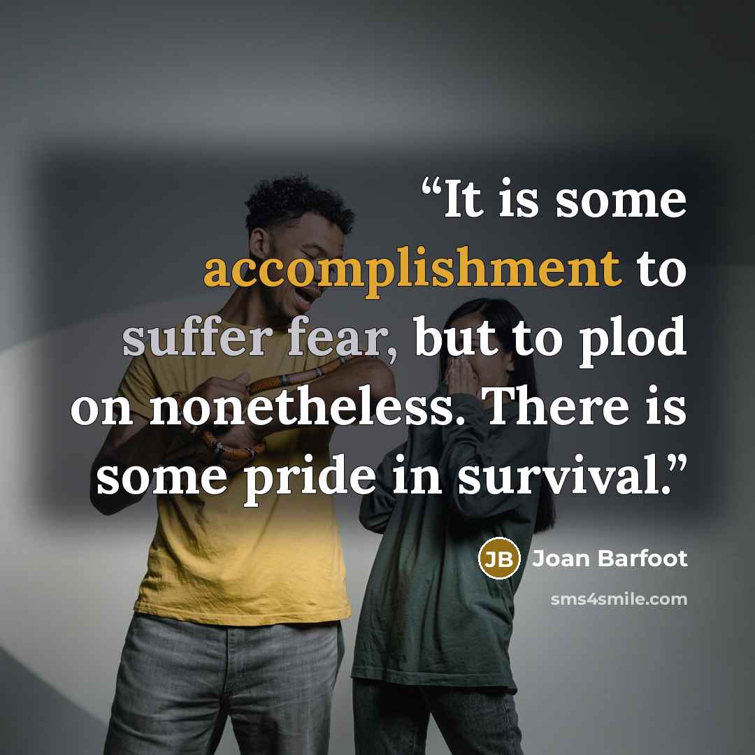 “It is some accomplishment to suffer fear, but to plod on nonetheless. There is some pride in survival.” quote by Joan Barfoot
