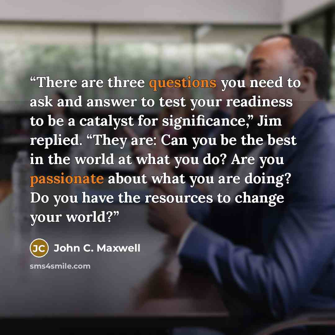 “There are three questions you need to ask and answer to test your readiness to be a catalyst for significance,” Jim replied. “They are: Can you be the best in the world at what you do? Are you passionate about what you are doing? Do you have the resources to change your world?” quote by John C. Maxwell