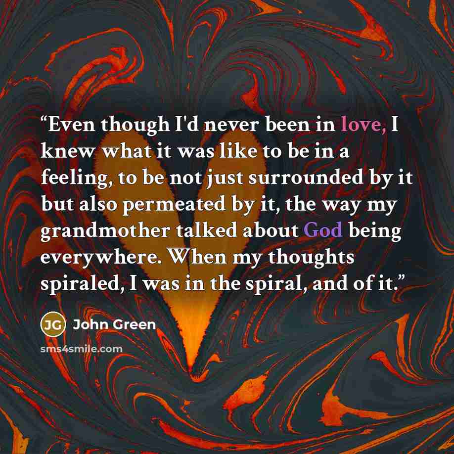 “Even though I'd never been in love, I knew what it was like to be in a feeling, to be not just surrounded by it but also permeated by it, the way my grandmother talked about God being everywhere. When my thoughts spiraled, I was in the spiral, and of it.” quote by John Green