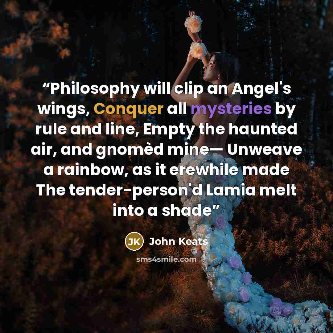 “Philosophy will clip an Angel's wings, Conquer all mysteries by rule and line, Empty the haunted air, and gnomèd mine— Unweave a rainbow, as it erewhile made The tender-person'd Lamia melt into a shade” quote by John Keats
