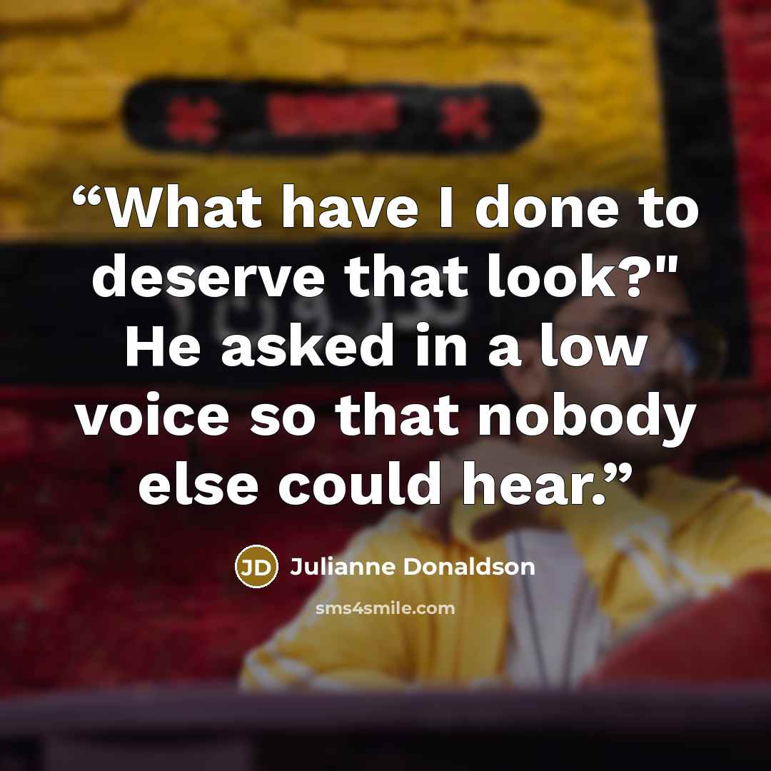 “What have I done to deserve that look?" He asked in a low voice so that nobody else could hear.” quote by Julianne Donaldson