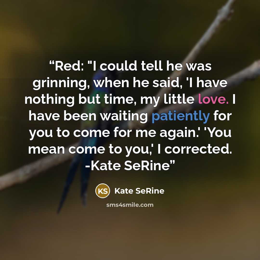 “Red: "I could tell he was grinning, when he said, 'I have nothing but time, my little love. I have been waiting patiently for you to come for me again.' 'You mean come to you,' I corrected. -Kate SeRine” quote by Kate SeRine