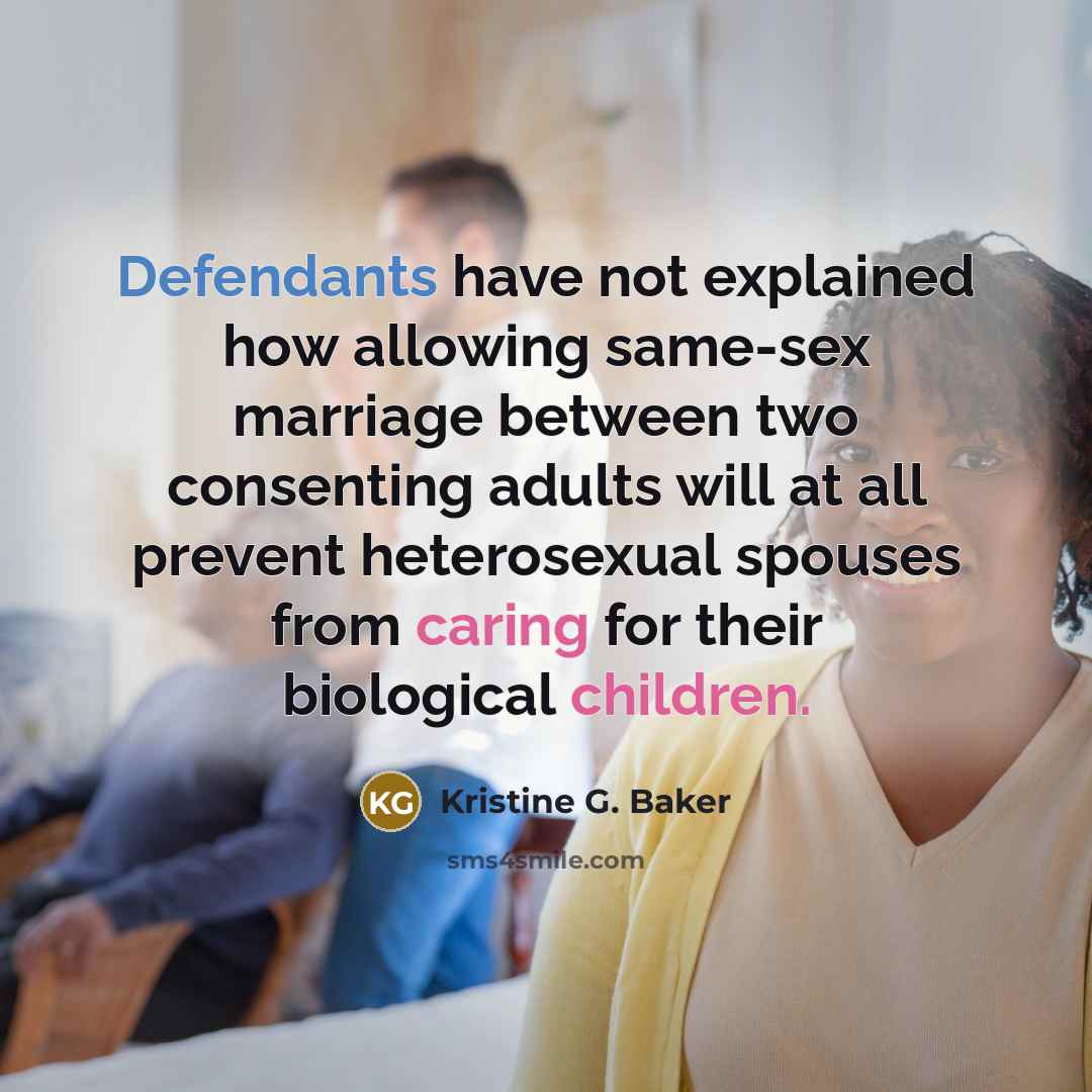 “Defendants have not explained how allowing same-sex marriage between two consenting adults will at all prevent heterosexual spouses from caring for their biological children.” quote by Kristine G. Baker