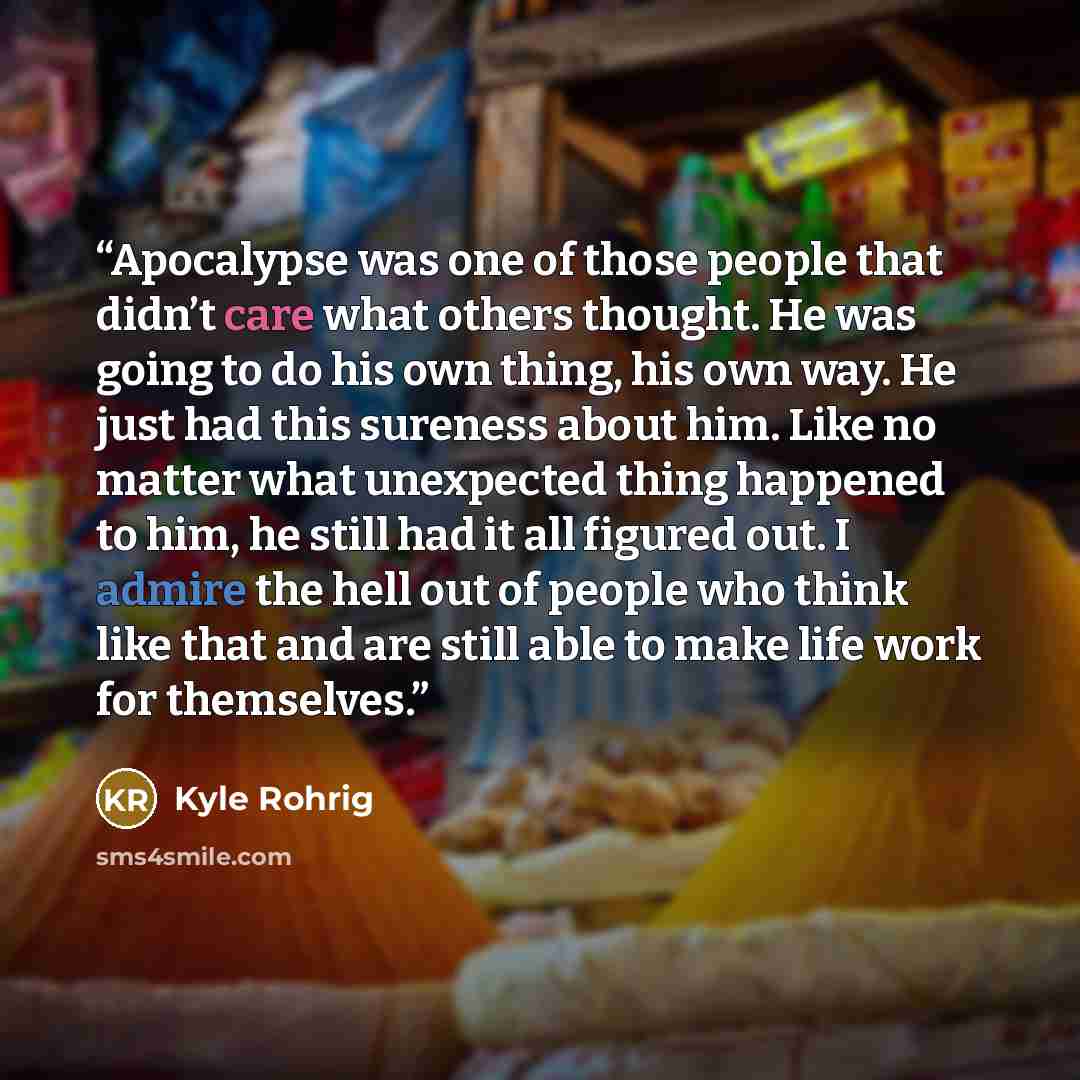 “Apocalypse was one of those people that didn’t care what others thought. He was going to do his own thing, his own way. He just had this sureness about him. Like no matter what unexpected thing happened to him, he still had it all figured out. I admire the hell out of people who think like that…” quote by Kyle Rohrig