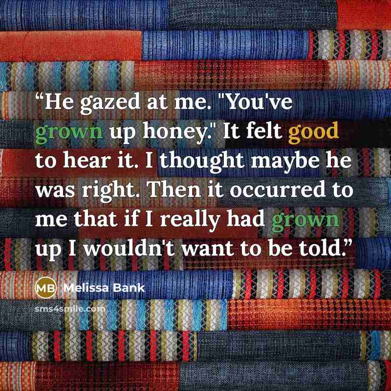 “He gazed at me. "You've grown up honey." It felt good to hear it. I thought maybe he was right. Then it occurred to me that if I really had grown up I wouldn't want to be told.” quote by Melissa Bank