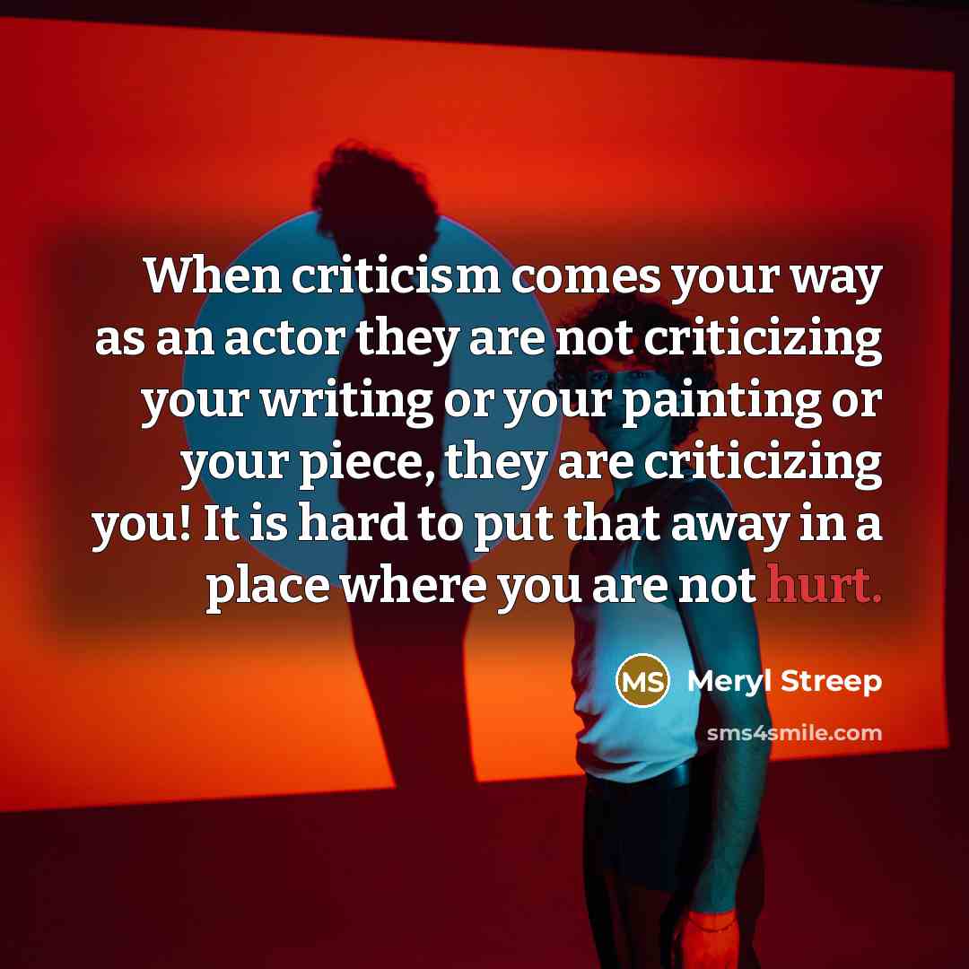 “When criticism comes your way as an actor they are not criticizing your writing or your painting or your piece, they are criticizing you! It is hard to put that away in a place where you are not hurt.” quote by Meryl Streep