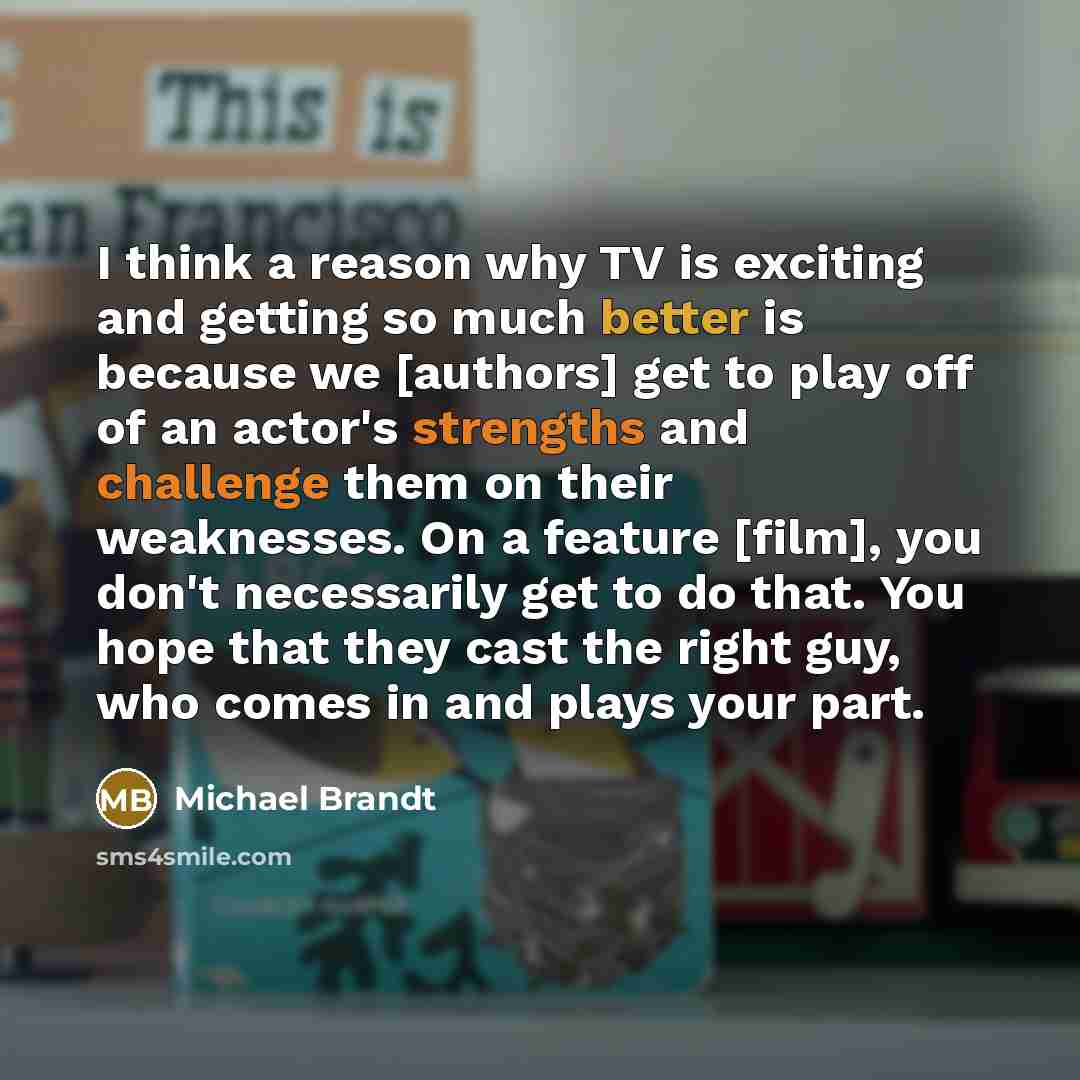 “I think a reason why TV is exciting and getting so much better is because we [authors] get to play off of an actor's strengths and challenge them on their weaknesses. On a feature [film], you don't necessarily get to do that. You hope that they cast the right guy, who comes in and plays your part.” quote by Michael Brandt