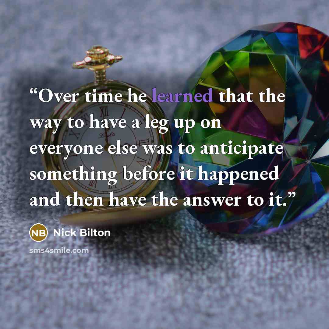 “Over time he learned that the way to have a leg up on everyone else was to anticipate something before it happened and then have the answer to it.” quote by Nick Bilton